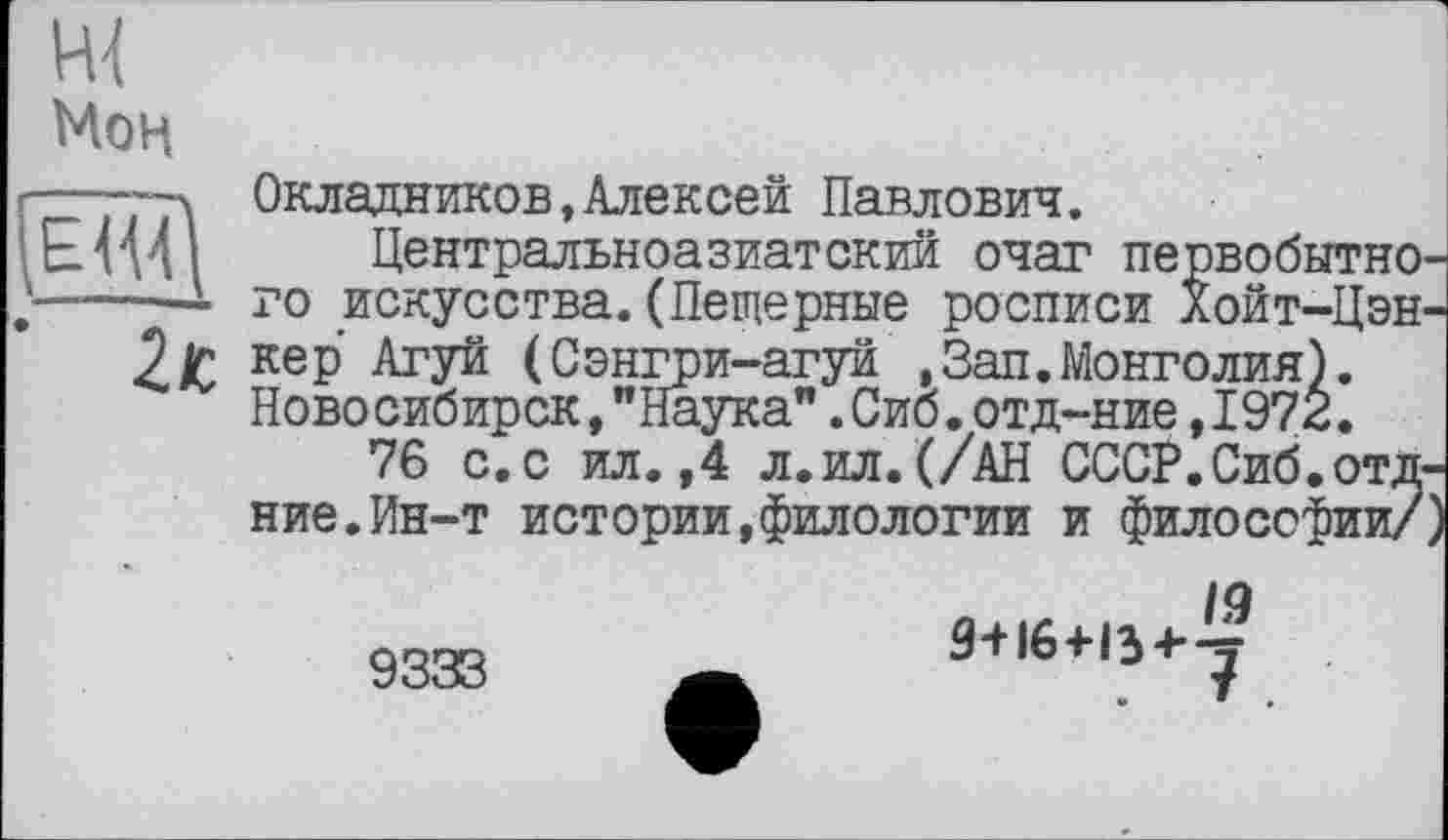 ﻿Мон
(ЁЩ)
Окладников,Алексей Павлович.
Центральноазиатский очаг первобытного искусства.(Пещерные росписи Хойт-Цэн-кер Агуй (Сэнгри-агуй ,Зап.Монголия). Новосибирск,"Наука".Сиб.отд-ние,1972.
76 с.с ил.,4 л.ил.(/АН СССР.Сиб.отд-ние. Ин-т истории,филологии и философии/)
9333
9+16+13+j